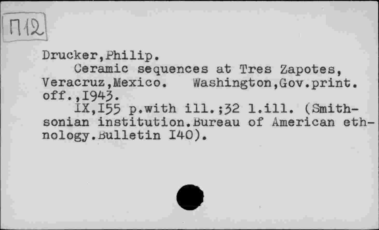 ﻿Drucker,Philip.
Ceramic sequences at Très Zapotes, V eracruz,Mexico.	Washington,Gov.print.
off. ,IW.
IX,I55 p.with ill. 02 l.ill. (Smithsonian institution.Bureau of American eth nology.Bulletin 140).